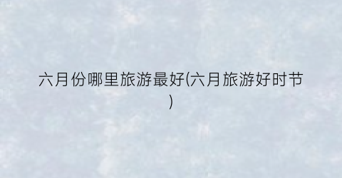 六月份哪里旅游最好(六月旅游好时节)