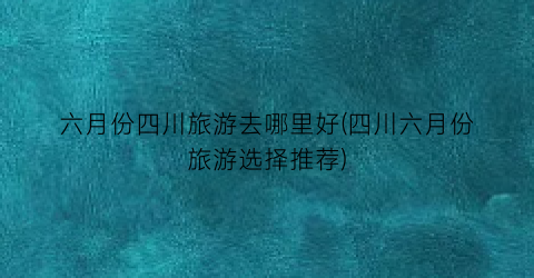 六月份四川旅游去哪里好(四川六月份旅游选择推荐)