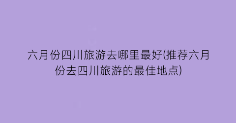六月份四川旅游去哪里最好(推荐六月份去四川旅游的最佳地点)