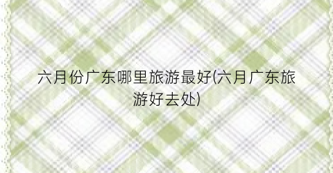 六月份广东哪里旅游最好(六月广东旅游好去处)
