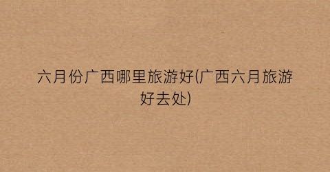 六月份广西哪里旅游好(广西六月旅游好去处)