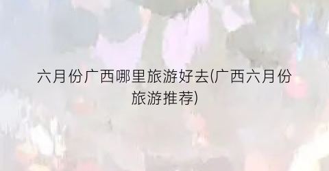 六月份广西哪里旅游好去(广西六月份旅游推荐)