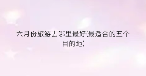 六月份旅游去哪里最好(最适合的五个目的地)