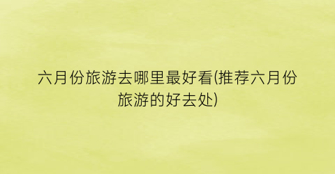 六月份旅游去哪里最好看(推荐六月份旅游的好去处)