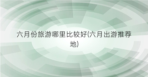 六月份旅游哪里比较好(六月出游推荐地)
