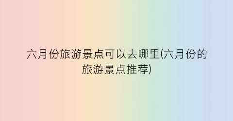六月份旅游景点可以去哪里(六月份的旅游景点推荐)