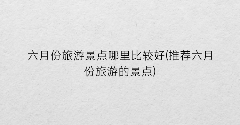 六月份旅游景点哪里比较好(推荐六月份旅游的景点)