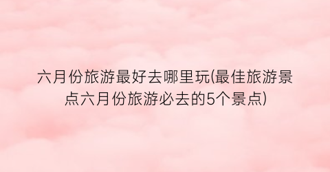 六月份旅游最好去哪里玩(最佳旅游景点六月份旅游必去的5个景点)
