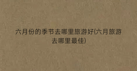 六月份的季节去哪里旅游好(六月旅游去哪里最佳)