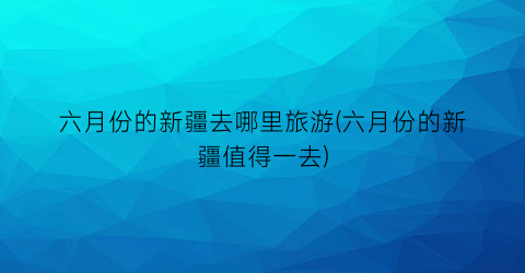 六月份的新疆去哪里旅游(六月份的新疆值得一去)