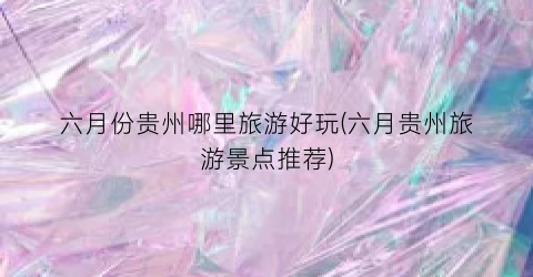 六月份贵州哪里旅游好玩(六月贵州旅游景点推荐)