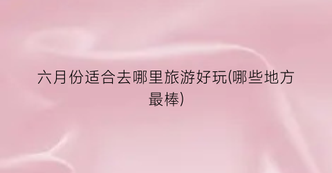 六月份适合去哪里旅游好玩(哪些地方最棒)