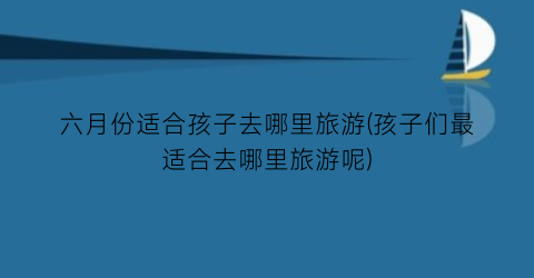 六月份适合孩子去哪里旅游(孩子们最适合去哪里旅游呢)