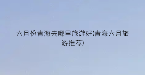 六月份青海去哪里旅游好(青海六月旅游推荐)
