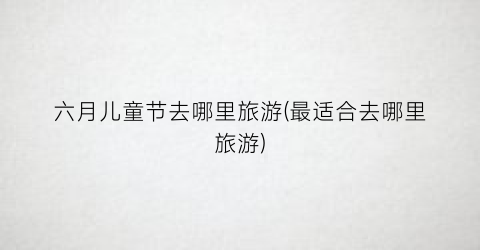 六月儿童节去哪里旅游(最适合去哪里旅游)