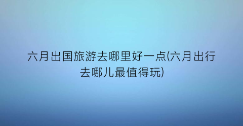 六月出国旅游去哪里好一点(六月出行去哪儿最值得玩)