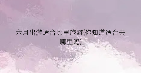 六月出游适合哪里旅游(你知道适合去哪里吗)