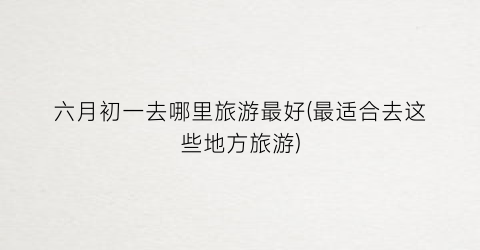 六月初一去哪里旅游最好(最适合去这些地方旅游)