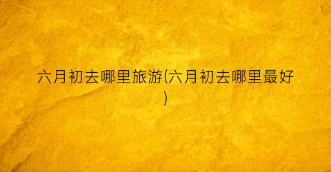 六月初去哪里旅游(六月初去哪里最好)