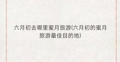 六月初去哪里蜜月旅游(六月初的蜜月旅游最佳目的地)