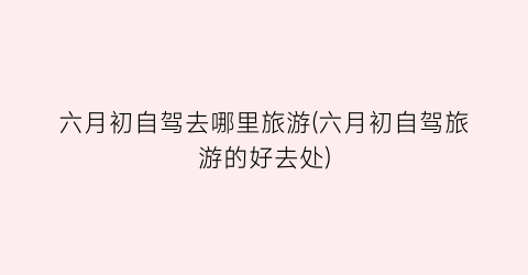 六月初自驾去哪里旅游(六月初自驾旅游的好去处)