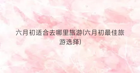 六月初适合去哪里旅游(六月初最佳旅游选择)