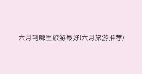 六月到哪里旅游最好(六月旅游推荐)