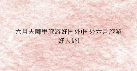 六月去哪里旅游好国外(国外六月旅游好去处)