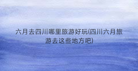 六月去四川哪里旅游好玩(四川六月旅游去这些地方吧)