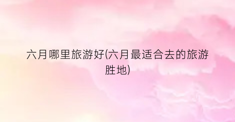 六月哪里旅游好(六月最适合去的旅游胜地)