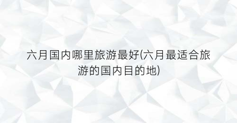 六月国内哪里旅游最好(六月最适合旅游的国内目的地)