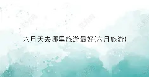 六月天去哪里旅游最好(六月旅游)