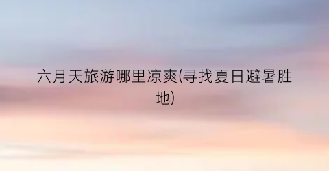 六月天旅游哪里凉爽(寻找夏日避暑胜地)