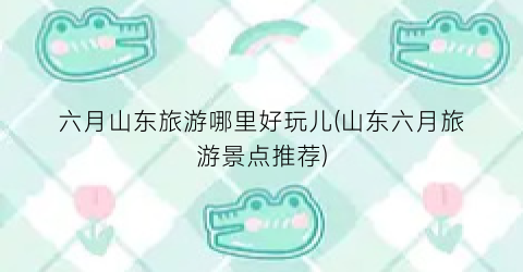 六月山东旅游哪里好玩儿(山东六月旅游景点推荐)