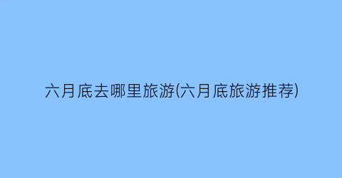 六月底去哪里旅游(六月底旅游推荐)