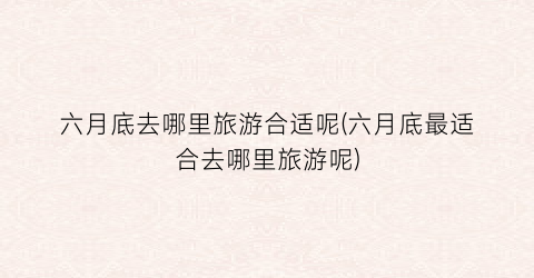 六月底去哪里旅游合适呢(六月底最适合去哪里旅游呢)