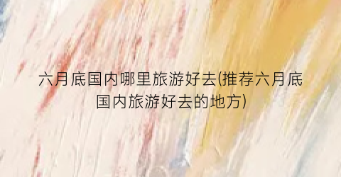 六月底国内哪里旅游好去(推荐六月底国内旅游好去的地方)