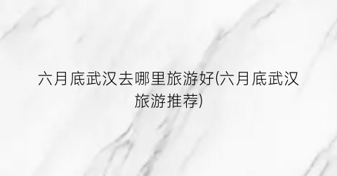 六月底武汉去哪里旅游好(六月底武汉旅游推荐)
