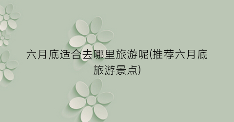 六月底适合去哪里旅游呢(推荐六月底旅游景点)