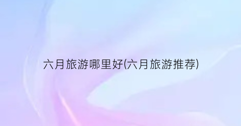 六月旅游哪里好(六月旅游推荐)