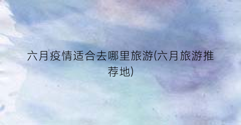 六月疫情适合去哪里旅游(六月旅游推荐地)