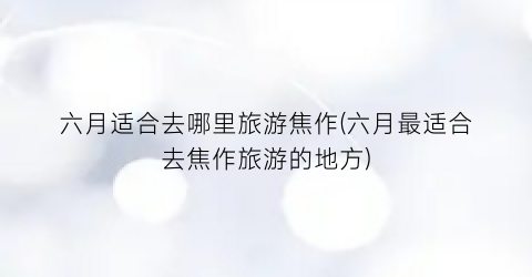 六月适合去哪里旅游焦作(六月最适合去焦作旅游的地方)