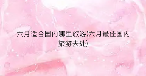 六月适合国内哪里旅游(六月最佳国内旅游去处)