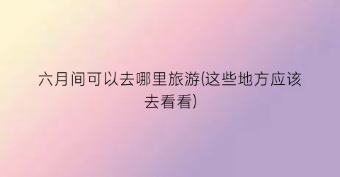 六月间可以去哪里旅游(这些地方应该去看看)