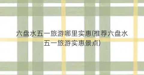 六盘水五一旅游哪里实惠(推荐六盘水五一旅游实惠景点)