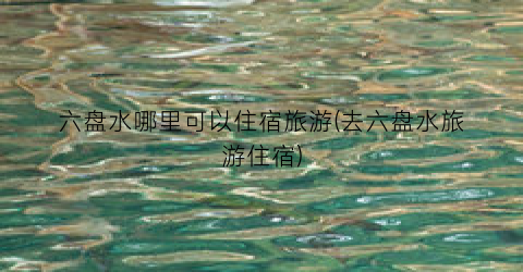 六盘水哪里可以住宿旅游(去六盘水旅游住宿)