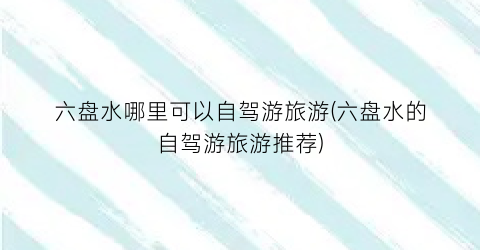 六盘水哪里可以自驾游旅游(六盘水的自驾游旅游推荐)