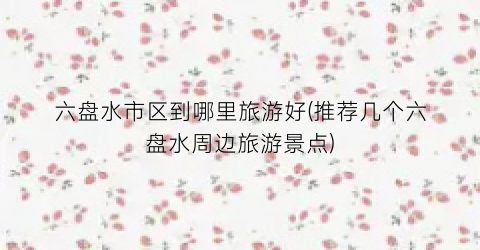 六盘水市区到哪里旅游好(推荐几个六盘水周边旅游景点)