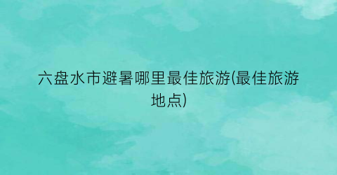 六盘水市避暑哪里最佳旅游(最佳旅游地点)