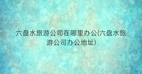 六盘水旅游公司在哪里办公(六盘水旅游公司办公地址)